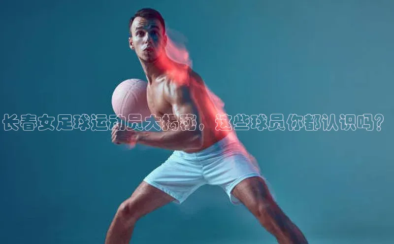 欧陆平台app下载歌力思长春女足球运动员大揭秘，这些球员你都认识吗？