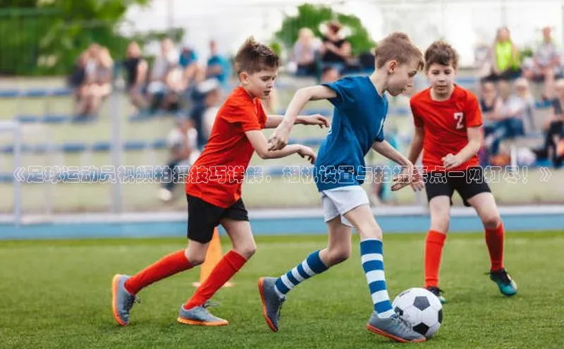 欧陆平台网站诸葛科技《足球运动员视频拍摄技巧详解，相机设置与拍摄要点一网打尽！》