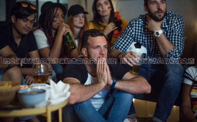 欧陆在线登录颐驰 06职业足球运动员的疼痛抗击能力究竟如何？揭秘足球运动员的韧性之道