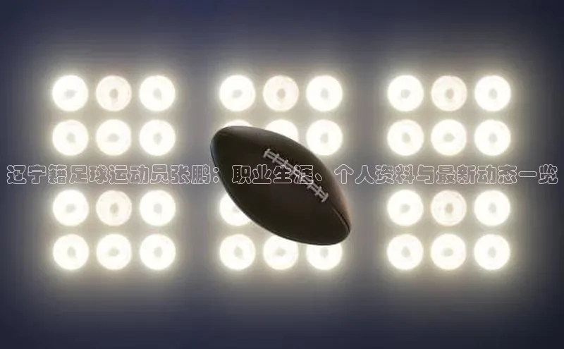 欧陆娱乐58同城辽宁籍足球运动员张鹏：职业生涯、个人资料与最新动态一览