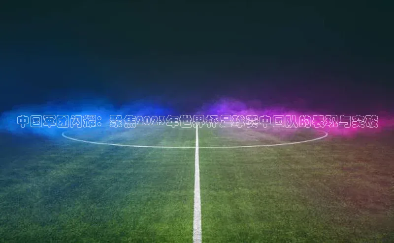 中国军团闪耀：聚焦2023年世界杯足球赛中国队的表现与突破