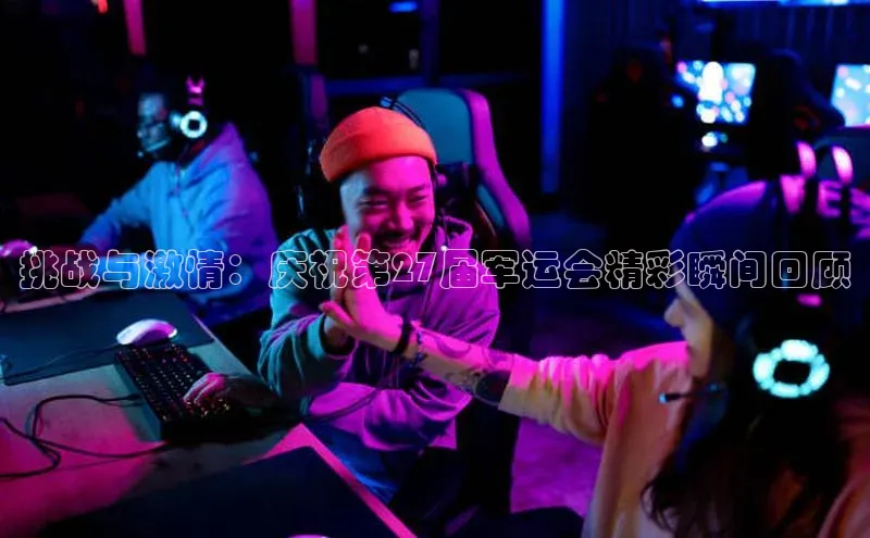 挑战与激情：庆祝第27届军运会精彩瞬间回顾