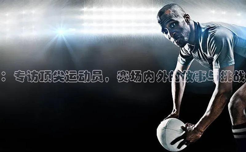 ：专访顶尖运动员，赛场内外的故事与挑战