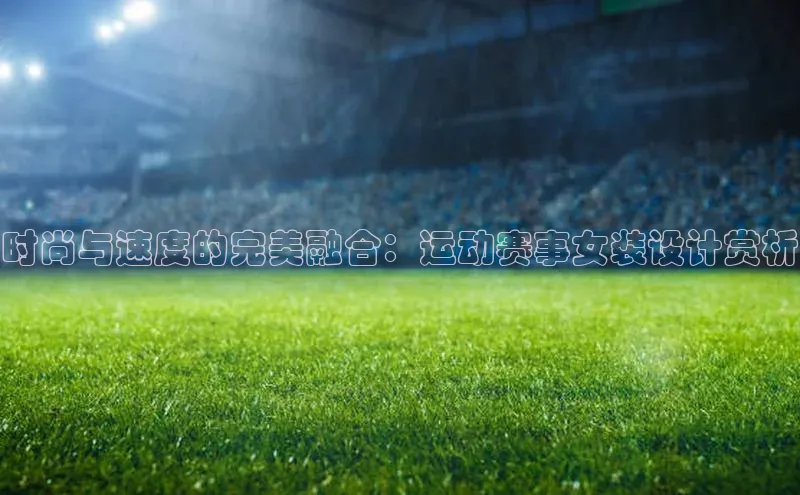 时尚与速度的完美融合：运动赛事女装设计赏析